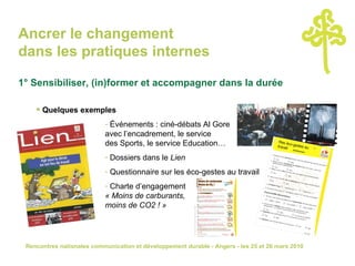 Ancrer le changement  dans les pratiques internes 1° Sensibiliser, (in)former et accompagner dans la durée Quelques exemples Événements : ciné-débats Al Gore  avec l’encadrement, le service  des Sports, le service Education… Dossiers dans le  Lien Questionnaire sur les éco-gestes au travail Charte d’engagement  « Moins de carburants,  moins de CO2 ! » 