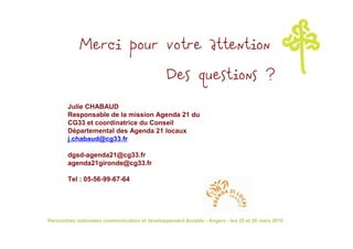 Merci pour votre attention
                                               Des questions ?
       Julie CHABAUD
       Responsable de la mission Agenda 21 du
       CG33 et coordinatrice du Conseil
       Départemental des Agenda 21 locaux
       j.chabaud@cg33.fr

       dgsd-agenda21@cg33.fr
       agenda21gironde@cg33.fr

       Tel : 05-56-99-67-64




Rencontres nationales communication et développement durable - Angers - les 25 et 26 mars 2010
 