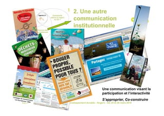 2. Une autre
                                            communication
                                            institutionnelle




                                                                    Une communication visant la
                                                                    participation et l’interactivité
                                                                    S’approprier, Co-construire
Rencontres nationales communication et développement durable - Angers - les 25 et 26 mars 2010
 