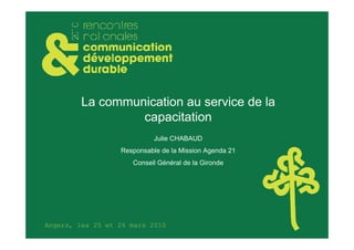 La communication au service de la
                  capacitation
                            Julie CHABAUD
                  Responsable de la Mission Agenda 21
                     Conseil Général de la Gironde




Angers, les 25 et 26 mars 2010
 