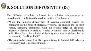 5. SOLUTION DIFFUSIVITY (Ds)
The diffusion of solute molecules in a solution medium may be
considered to result from the random motion of molecules.
When the solution diffusivities of various chemical classes are
compared on the basis of molecular volume, the alkanes are the most
rapidly diffusing chemicals, with the relative rates of diffusion:
alkanes > alcohols > amides > acids > amino acid > dicarboxylic
acid. There fore , the solution diffusivity may also be defined by the
relationship: Ds=Doe- Ea/RT
Ds can also be equated as Ds is proportional to 1/𝜇 and 1/C, where 𝜇
is viscosity and C is concentration.
02-05-2022 © R R INSTITUTIONS , BANGALORE 14
 
