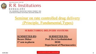 02-05-2022 © R R INSTITUTIONS , BANGALORE 1
SUBJECT-DRUG DELIVERY SYSTEMS
SUMMITTED BY: SUBMITTED TO:
Becare Dkhar Prof. Dr.A.Geethalakshmi
1st sem m.pharm HOD
Department of Pharmaceutics
Seminar on rate controlled drug delivery
(Principle, Fundamental,Types)
 