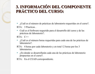   3. INFORMACIÓN DEL COMPONENTE PRÁCTICO DEL CURSO:  ¿Cuál es el número de prácticas de laboratorio requeridas en el curso?.  RTA:  3 Practicas . Cuál es el Software requerido para el desarrollo del curso y de las prácticas de laboratorio?.  RTA:  C++ ¿Cuál es el número horas requeridas para cada una de las prácticas de laboratorio?.  RTA:  4 horas por cada laboratorio y en total 12 horas por los 3 laboratorios. ¿En donde se desarrollarán cada una de las prácticas de laboratorio propuestas en el curso?.  RTA:  En el CEAD correspondiente. 
