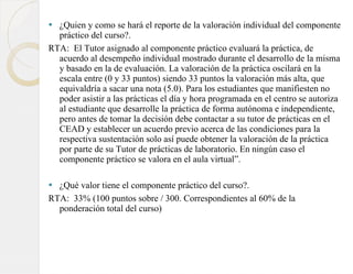 ¿Quien y como se hará el reporte de la valoración individual del componente práctico del curso?.  RTA:  El Tutor asignado al componente práctico evaluará la práctica, de acuerdo al desempeño individual mostrado durante el desarrollo de la misma y basado en la de evaluación. La valoración de la práctica oscilará en la escala entre (0 y 33 puntos) siendo 33 puntos la valoración más alta, que equivaldría a sacar una nota (5.0). Para los estudiantes que manifiesten no poder asistir a las prácticas el día y hora programada en el centro se autoriza al estudiante que desarrolle la práctica de forma autónoma e independiente, pero antes de tomar la decisión debe contactar a su tutor de prácticas en el CEAD y establecer un acuerdo previo acerca de las condiciones para la respectiva sustentación solo así puede obtener la valoración de la práctica por parte de su Tutor de prácticas de laboratorio. En ningún caso el componente práctico se valora en el aula virtual”. ¿Qué valor tiene el componente práctico del curso?.  RTA:  33% (100 puntos sobre / 300. Correspondientes al 60% de la ponderación total del curso) 