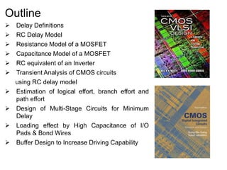 Outline
 Delay Definitions
 RC Delay Model
 Resistance Model of a MOSFET
 Capacitance Model of a MOSFET
 RC equivalent of an Inverter
 Transient Analysis of CMOS circuits
using RC delay model
 Estimation of logical effort, branch effort and
path effort
 Design of Multi-Stage Circuits for Minimum
Delay
 Loading effect by High Capacitance of I/O
Pads & Bond Wires
 Buffer Design to Increase Driving Capability
 