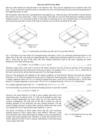 1
One-way and Two-way Slabs
One-way slabs transfer the imposed loads in one direction only. They may be supported on two opposite sides only
[Fig. 1.1(a)], in which the structural action is essentially one-way, the loads being carried in direction perpendicular to
the supporting beams or walls.
But rectangular slabs often have such proportions and supports (e.g., relatively deep, stiff monolithic concrete beams)
that result in two-way action [Fig. 1.1(b)]. At any point, such slabs are curved in both directions resulting in biaxial
bending moments. It is convenient to think of such slabs as consisting of two sets of parallel strips, in each direction
and intersecting each other. So part of the load is carried by one set and the remainder by the other.
Fig. 1.1: Load transfer in (a) One-way slab, (b) Two-way Slab (Nilson)
Fig. 1.1(b) shows two center strips of a rectangular plate with spans la and lb. For uniformly distributed loads of w per
square foot of the slab, each strip acts approximately like a simple beam uniformly loaded by its share of w; i.e., wa
and wb. Since they are part of the same slab, their midspan deflections must be the same. Equating the center
deflections of the short and long strips
5wa la
4
/384EI = 5wb lb
4
/384EI  wawb = (lbla)4
……………………………………….(1.1)
Therefore, larger share of the load is carried in the shorter direction, the ratio of the two portions of the load being
inversely proportional to the fourth power of the ratio of spans. For example, if lbla = 2, wawb = 16; i.e., about 94% of
the load is carried in the shorter direction and only 6% in the longer direction.
However, this proportion also depends on the support conditions in each direction, because the maximum midspan
deflection is (wl4
/192EI) for hinged-fixed ends and (wl4
/384EI) for fixed-fixed ends. Therefore, if lbla = 2 and span la
is simply supported, about 14% of w is carried by hinged-fixed span lb and 24% by fixed-fixed span lb. On the other
hand, if lb is simply supported, it carries only 2.4% of w if la is hinged-fixed and 1.2% of w if la is fixed-fixed.
For a simply supported square slab, lbla = 1; therefore Eq. (1.1)  wa = wb= w/2 ………………...……………….(1.2)
So if only bending was present, the maximum bending moment in each slab would be
Mmax = (w/2) l2
/8 = 0.0625 wl2
………………..……………….(1.3)
Supports on all
four edgesSupports on two
edges only
(a) (b)
However, the actual behavior of a slab is more complex than that of two
intersecting strips. As shown in Fig. 1.2, slab can be modeled as grid, some
strips of which (particularly the outer strips) are not only bent but also
twisted. Consequently, the total load on the slab is carried not only by
bending moments in two directions, but also twisting moments. For this
reason, bending moments in elastic slabs would be smaller than that would
be computed for sets of unconnected strips loaded by wa and wb.
The theory of bending of elastic plates shows that the exact maximum
bending moment in such a square slab is only 0.048wl2
. However, a slab
does not behave like a beam and would not collapse if only one hypothetical
central strip reaches ultimate load. Therefore, in reality this moment can be
further reduced to 0.036wl2
due to inelastic redistribution of the load among
various strips of the slab.
Fig. 1.2: Grid model of two-way slab
(Nilson)
 