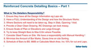What is The Detailers Responsibility?
1. Ensure they have all the Design Information eg Laps etc.
2. Have a FULL Understanding of the Design and how the Structure Works.
3. Where Sections will need to be taken eg. Step in Slab, Opening / Void.
4. Provide a Clear Clean Drawing. RC Drawings can look messy.
5. Ensure Scale of Plan or Elevations are Large Enough.
6. Try to keep Straight Bars to Max 6.0m where Possible.
7. Consider Steel Fixers on Site. We have a responsibility with Manual Handling !
8. Minimise the Amount of Bar Marks. Saves time on site Sorting.
9. Schedule of Bars to BS: 8666 or Calculate Mesh Area. Inc 15% for cut and Laps.
9
Reinforced Concrete Detailing Basics – Part 1
 
