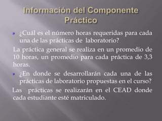 ¿Cuál es el número horas requeridas para cada
  una de las prácticas de laboratorio?
La práctica general se realiza en un promedio de
10 horas, un promedio para cada práctica de 3,3
horas.
  ¿En donde se desarrollarán cada una de las
  prácticas de laboratorio propuestas en el curso?
Las prácticas se realizarán en el CEAD donde
cada estudiante esté matriculado.
 