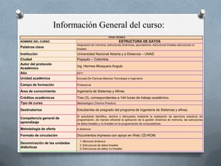 Información General del curso:
                                                        FICHA TECNICA

NOMBRE DEL CURSO                                                 ESTRUCTURA DE DATOS
                               Asignación de memoria, estructuras dinámicas, apuntadores, estructuras lineales estructuras no
Palabras clave                 lineales
Institución                    Universidad Nacional Abierta y a Distancia – UNAD
Ciudad                         Popayán – Colombia
Autor del protocolo
                               Ing. Hermes Mosquera Angulo
Académico
Año                            2011
Unidad académica               Escuela De Ciencias Básicas Tecnología e Ingeniería

Campo de formación             Profesional

Área de conocimiento           Ingeniería de Sistemas y Afines
Créditos académicos            Tres (3), correspondientes a 144 horas de trabajo académico.
Tipo de curso                  Metodológico (Teórico Practico)

Destinatarios                  Estudiantes de pregrado del programa de Ingeniería de Sistemas y afines.
                               El estudiante identifica, domina y demuestra mediante la realización de ejercicios prácticos de
Competencia general de         programación, de manera eficiente la aplicación de la gestión dinámica de memoria, las estructuras
aprendizaje                    de datos lineales y no lineales en la programación de computadoras.
Metodología de oferta          A distancia

Formato de circulación         Documentos impresos con apoyo en Web; CD-ROM.
                                 1. Memoria dinámica
Denominación de las unidades
                                 2. Estructuras de datos lineales
didácticas                       3. Estructuras de datos no lineales
 