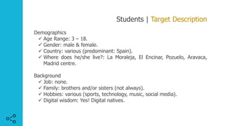Students | Target Description
Demographics
ü Age Range: 3 – 18.
ü Gender: male & female.
ü Country: various (predominant: Spain).
ü Where does he/she live?: La Moraleja, El Encinar, Pozuelo, Aravaca,
Madrid centre.
Background
ü Job: none.
ü Family: brothers and/or sisters (not always).
ü Hobbies: various (sports, technology, music, social media).
ü Digital wisdom: Yes! Digital natives.
 