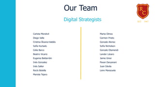Our Team
Marta Olmos
Carmen Prieto
Gonzalo Alonso
Sofia Nicholson
Gonzalo Otamendi
Lander Lázaro
Jaime Giner
Pavan Daryanani
Juan Dávila
Leire Marazuela
Carlota Mendivil
Diego Valle
Cristina Álvarez-Valdés
Sofía Hurtado
Celia Barco
Beatriz Vicario
Eugenia Beldarráin
Inés Gonzalez
Inés Salter
Rocío Botella
Mariola Tejero
Digital Strategists
 