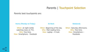Parents | Touchpoint Selection
Parents best touchpoints are:
Weekends
When: Saturday afternoons.
Why: free time.
How: Smartphone –
Facebook.
Home (Monday to Friday)
When: at night (while
watching news on TV).
Why: free time.
How: Smartphone - Facebook
At Work
When: Beginning of the day.
Why: Mail reading time.
How: Laptop – E-mail.
 