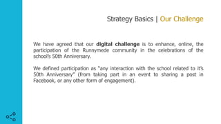 Strategy Basics | Our Challenge
We have agreed that our digital challenge is to enhance, online, the
participation of the Runnymede community in the celebrations of the
school’s 50th Anniversary.
We defined participation as “any interaction with the school related to it’s
50th Anniversary” (from taking part in an event to sharing a post in
Facebook, or any other form of engagement).
 