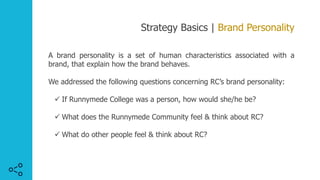 Strategy Basics | Brand Personality
A brand personality is a set of human characteristics associated with a
brand, that explain how the brand behaves.
We addressed the following questions concerning RC’s brand personality:
ü If Runnymede College was a person, how would she/he be?
ü What does the Runnymede Community feel & think about RC?
ü What do other people feel & think about RC?
 