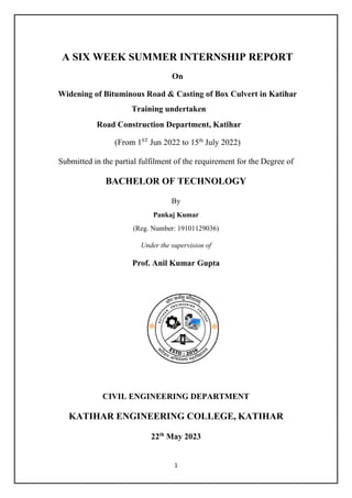 1
A SIX WEEK SUMMER INTERNSHIP REPORT
On
Widening of Bituminous Road & Casting of Box Culvert in Katihar
Training undertaken
Road Construction Department, Katihar
(From 1ST
Jun 2022 to 15th
July 2022)
Submitted in the partial fulfilment of the requirement for the Degree of
BACHELOR OF TECHNOLOGY
By
Pankaj Kumar
(Reg. Number: 19101129036)
Under the supervision of
Prof. Anil Kumar Gupta
CIVIL ENGINEERING DEPARTMENT
KATIHAR ENGINEERING COLLEGE, KATIHAR
22th
May 2023
 