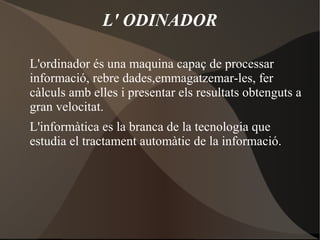 L' ODINADOR
L'ordinador és una maquina capaç de processar
informació, rebre dades,emmagatzemar-les, fer
càlculs amb elles i presentar els resultats obtenguts a
gran velocitat.
L'informàtica es la branca de la tecnologia que
estudia el tractament automàtic de la informació.
 