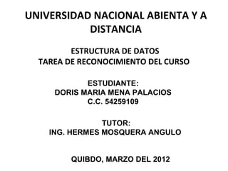 UNIVERSIDAD NACIONAL ABIENTA Y A
           DISTANCIA
          ESTRUCTURA DE DATOS
  TAREA DE RECONOCIMIENTO DEL CURSO

            ESTUDIANTE:
     DORIS MARIA MENA PALACIOS
            C.C. 54259109

                TUTOR:
    ING. HERMES MOSQUERA ANGULO


         QUIBDO, MARZO DEL 2012
 