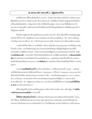 26 เมษายน 2557 (บทความที่ ๑) ปฏิรูปประเทศไทย
ขณะที่เขียนบทความนี้คือช่วงต้นเดือนมีนาคม พ.ศ.2557 บ้านเมืองกาลังตกอยู่ในความขัดแย้งทางการเมืองอย่างรุนแรง
ผู้ที่สนใจติดตามข่าวสารทางการเมืองคงทราบดีว่า เรื่องราวเป็นมาอย่างไร แต่ในที่นี้จะกล่าวถึงเรื่องการปฏิรูปประเทศไทยซึ่งหยิบ
ยกขึ้นมาเป็นข้อขัดแย้งสาคัญ ฝ่ายรัฐบาลรักษาการต้องการให้เลือกตั้งก่อนปฏิรูป ส่วนฝ่าย กปปส. ซึ่งมีชื่อเต็มยาวมาก คือ
คณะกรรมการประชาชนเพื่อการเปลี่ยนแปลงประเทศไทยให้เป็นประชาธิปไตยที่สมบูรณ์อันมีพระมหากษัตริย์เป็นประมุข ต้องการ
ให้ปฏิรูปก่อนการเลือกตั้ง
ที่จริงเรื่องการปฏิรูปประเทศมีการพูดถึงและพยายามดาเนินการมาหลายปี เมื่อกลางปีที่แล้วก็มีการประชุมสมัชชาปฏิรูป
ระดับชาติ ครั้งที่ พ.ศ.2556 ที่ศูนย์นิทรรศการและการประชุมไบเทค มีการพิจารณาและมีมติรวม 7 เรื่อง ในบทความนี้จะสรุป
สาระสาคัญบางประการของเรื่องแรก คือ การป้องกันและปราบปรามการทุจริต โดยสรุปจากเอกสารหลักและมติของการประชุม
การทุจริต หรือที่เรียกกันติดปากว่าคอร์รัปชันนั้น องค์กรความโปร่งใสสากลจาแนกรูปแบบของการคอร์รัปชันของภาครัฐ
ไว้น่าสนใจ กล่าวคือ การคอร์รัปชันขนาดใหญ่ เป็นการกระทาของเจ้าหน้าที่ระดับสูง เพื่อให้ผู้นาหรือผู้บริหารประเทศได้รับ
ผลประโยชน์จากการใช้ทรัพยากรของชาติ ถ้าเป็นการกระทาของเจ้าหน้าที่รัฐระดับกลางและระดับล่างต่อประชาชนทั่วไป จัดเป็น
การคอร์รัปชันขนาดเล็ก การยักยอกคือการที่เจ้าหน้าที่นาเงินหรือสิ่งของราชการมาใช้เพื่อประโยชน์ส่วนตน การมีผลประโยชน์ทับ
ซ้อน คือการขัดกันระหว่างผลประโยชน์ส่วนตัวกับผลประโยชน์ส่วนรวม การอุปถัมภ์และการเลือกที่รักมักที่ชัง เป็นการเล่นพวก
โดยไม่คานึงถึงคุณสมบัติและความเหมาะสม ส่วนการติดสินบนเป็นการเสนอหรือการให้ผลประโยชน์เพื่อจูงใจให้เกิดการกระทาผิด
กฎหมาย
ปรากฏว่าการคอร์รัปชันที่จาแนกไว้โดยองค์กรความโปร่งใสสากล พบได้ในบ้านครบถ้วนทั้ง 7 รูปแบบ ภาพลักษณ์
คอร์รัปชันไทยในสายตาของต่างชาติอยู่ในระดับที่ย่าแย่มาก ตลอดระยะเวลา 15 ปีที่องค์กร Transparency International จัดทา
ดัชนีภาพลักษณ์คอร์รัปชัน เปรียบเทียบกันระหว่างประเทศต่างๆ ทั่วโลก ประเทศไทยมีคะแนนอยู่ระหว่าง 2.8-3.8 จากคะแนน
เต็ม 10 มาโดยตลอด มหาวิทยาลัยหอการค้าสารวจความคิดเห็นประชาชนและเจ้าหน้าที่รัฐในปี พ.ศ. 2555 พบว่านับวัน
สถานการณ์ยิ่งเลวร้าย เช่น กลุ่มผู้ประกอบการร้อยละ 85.9 ตอบว่าต้องจ่ายเงินใต้โต๊ะให้ข้าราชการ โดยต้องจ่ายเงินใต้โต๊ะร้อย
ละ 30-35 ของวงเงินงบประมาณโครงการ
เมื่อศึกษาข้อมูลที่เกี่ยวข้องกับการทุจริตในแง่มุมต่างๆ ดังตัวอย่างที่กล่าวมาเพียงบางส่วน สมัชชาปฏิรูปฯ จึงมีมติเรื่อง
การป้องกันและปราบปรามคอร์รัปชัน 5 มาตรการดังนี้
ให้ใช้พลังทางสัมคมเป็นกลไกหลักในการสนับสนุนการป้องกันและปราบปรามทุจริตอย่างจริงจังและต่อเนื่อง โดยระบุ
วิธีการไว้ชัดเจน คือให้จัดตั้งกลไกคณะกรรมการร่วมภาครัฐ ภาคธุรกิจเอกชน ภาคประชาสังคม และองค์กรที่เกี่ยวข้อง เช่น
คณะกรรมการป้องกันและปราบปรามการทุจริตแห่งชาติ (ป.ป.ช.) โดยให้สนับสนุนการดาเนินการในด้านต่างๆ รวมทั้งงบประมาณ
 
