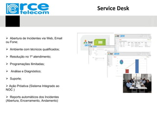 Service Desk



 Abertura de Incidentes via Web, Email
ou Fone;

 Ambiente com técnicos qualificados;

 Resolução no 1º atendimento;

 Programações Ilimitadas;

 Análise e Diagnóstico;

 Suporte;

 Ação Próativa (Sistema Integrado ao
NOC )

 Reports automáticos dos Incidentes
(Abertura, Encerramento, Andamento)
 