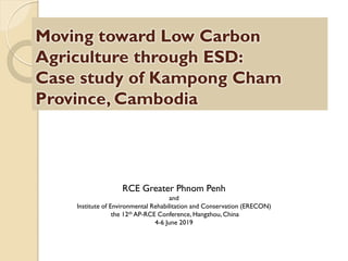 Moving toward Low Carbon
Agriculture through ESD:
Case study of Kampong Cham
Province, Cambodia
RCE Greater Phnom Penh
and
Institute of Environmental Rehabilitation and Conservation (ERECON)
the 12th AP-RCE Conference, Hangzhou, China
4-6 June 2019
 