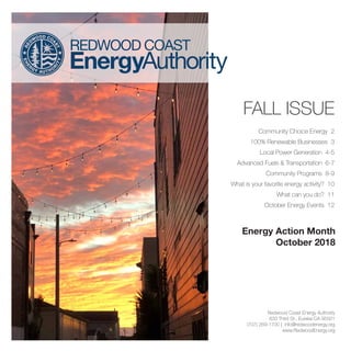 FALL ISSUE
Community Choice Energy 2
100% Renewable Businesses 3
Local Power Generation 4-5
Advanced Fuels & Transportation 6-7
Community Programs 8-9
What is your favorite energy activity? 10
What can you do? 11
October Energy Events 12
Redwood Coast Energy Authority
633 Third St., Eureka CA 95501
(707) 269-1700 | info@redwoodenergy.org
www.RedwoodEnergy.org
Energy Action Month
October 2018
 