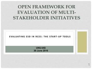 1
E VA LUAT I N G E S D I N R C E S : T H E S TA R T - U P TO O L S
OPEN FRAMEWORK FOR
EVALUATION OF MULTI-
STAKEHOLDER INITIATIVES
UNU-IAS
30 June 2016
 