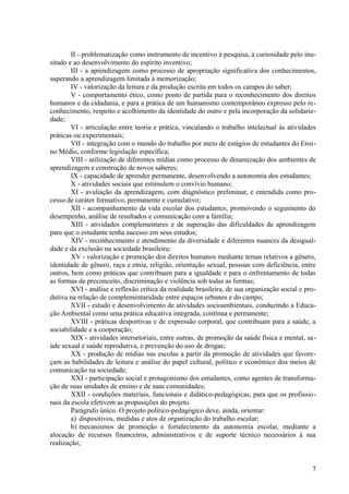 II - problematização como instrumento de incentivo à pesquisa, à curiosidade pelo inu-
sitado e ao desenvolvimento do espírito inventivo;
III - a aprendizagem como processo de apropriação significativa dos conhecimentos,
superando a aprendizagem limitada à memorização;
IV - valorização da leitura e da produção escrita em todos os campos do saber;
V - comportamento ético, como ponto de partida para o reconhecimento dos direitos
humanos e da cidadania, e para a prática de um humanismo contemporâneo expresso pelo re-
conhecimento, respeito e acolhimento da identidade do outro e pela incorporação da solidarie-
dade;
VI - articulação entre teoria e prática, vinculando o trabalho intelectual às atividades
práticas ou experimentais;
VII - integração com o mundo do trabalho por meio de estágios de estudantes do Ensi-
no Médio, conforme legislação específica;
VIII - utilização de diferentes mídias como processo de dinamização dos ambientes de
aprendizagem e construção de novos saberes;
IX - capacidade de aprender permanente, desenvolvendo a autonomia dos estudantes;
X - atividades sociais que estimulem o convívio humano;
XI - avaliação da aprendizagem, com diagnóstico preliminar, e entendida como pro-
cesso de caráter formativo, permanente e cumulativo;
XII - acompanhamento da vida escolar dos estudantes, promovendo o seguimento do
desempenho, análise de resultados e comunicação com a família;
XIII - atividades complementares e de superação das dificuldades de aprendizagem
para que o estudante tenha sucesso em seus estudos;
XIV - reconhecimento e atendimento da diversidade e diferentes nuances da desigual-
dade e da exclusão na sociedade brasileira;
XV - valorização e promoção dos direitos humanos mediante temas relativos a gênero,
identidade de gênero, raça e etnia, religião, orientação sexual, pessoas com deficiência, entre
outros, bem como práticas que contribuam para a igualdade e para o enfrentamento de todas
as formas de preconceito, discriminação e violência sob todas as formas;
XVI - análise e reflexão crítica da realidade brasileira, de sua organização social e pro-
dutiva na relação de complementaridade entre espaços urbanos e do campo;
XVII - estudo e desenvolvimento de atividades socioambientais, conduzindo a Educa-
ção Ambiental como uma prática educativa integrada, contínua e permanente;
XVIII - práticas desportivas e de expressão corporal, que contribuam para a saúde, a
sociabilidade e a cooperação;
XIX - atividades intersetoriais, entre outras, de promoção da saúde física e mental, sa-
úde sexual e saúde reprodutiva, e prevenção do uso de drogas;
XX - produção de mídias nas escolas a partir da promoção de atividades que favore-
çam as habilidades de leitura e análise do papel cultural, político e econômico dos meios de
comunicação na sociedade;
XXI - participação social e protagonismo dos estudantes, como agentes de transforma-
ção de suas unidades de ensino e de suas comunidades;
XXII - condições materiais, funcionais e didático-pedagógicas, para que os profissio-
nais da escola efetivem as proposições do projeto.
Parágrafo único. O projeto político-pedagógico deve, ainda, orientar:
a) dispositivos, medidas e atos de organização do trabalho escolar;
b) mecanismos de promoção e fortalecimento da autonomia escolar, mediante a
alocação de recursos financeiros, administrativos e de suporte técnico necessários à sua
realização;
7
 