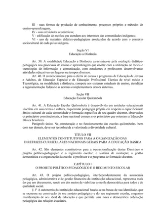 III - suas formas de produção de conhecimento, processos próprios e métodos de
ensino-aprendizagem;
IV - suas atividades econômicas;
V - edificação de escolas que atendam aos interesses das comunidades indígenas;
VI - uso de materiais didático-pedagógicos produzidos de acordo com o contexto
sociocultural de cada povo indígena.
Seção VI
Educação a Distância
Art. 39. A modalidade Educação a Distância caracteriza-se pela mediação didático-
pedagógica nos processos de ensino e aprendizagem que ocorre com a utilização de meios e
tecnologias de informação e comunicação, com estudantes e professores desenvolvendo
atividades educativas em lugares ou tempos diversos.
Art. 40. O credenciamento para a oferta de cursos e programas de Educação de Jovens
e Adultos, de Educação Especial e de Educação Profissional Técnica de nível médio e
Tecnológica, na modalidade a distância, compete aos sistemas estaduais de ensino, atendidas
a regulamentação federal e as normas complementares desses sistemas.
Seção VII
Educação Escolar Quilombola
Art. 41. A Educação Escolar Quilombola é desenvolvida em unidades educacionais
inscritas em suas terras e cultura, requerendo pedagogia própria em respeito à especificidade
étnico-cultural de cada comunidade e formação específica de seu quadro docente, observados
os princípios constitucionais, a base nacional comum e os princípios que orientam a Educação
Básica brasileira.
Parágrafo único. Na estruturação e no funcionamento das escolas quilombolas, bem
com nas demais, deve ser reconhecida e valorizada a diversidade cultural.
TÍTULO VII
ELEMENTOS CONSTITUTIVOS PARA A ORGANIZAÇÃO DAS
DIRETRIZES CURRICULARES NACIONAIS GERAIS PARA A EDUCAÇÃO BÁSICA
Art. 42. São elementos constitutivos para a operacionalização destas Diretrizes o
projeto político-pedagógico e o regimento escolar; o sistema de avaliação; a gestão
democrática e a organização da escola; o professor e o programa de formação docente.
CAPÍTULO I
O PROJETO POLÍTICO-PEDAGÓGICO E O REGIMENTO ESCOLAR
Art. 43. O projeto político-pedagógico, interdependentemente da autonomia
pedagógica, administrativa e de gestão financeira da instituição educacional, representa mais
do que um documento, sendo um dos meios de viabilizar a escola democrática para todos e de
qualidade social.
§ 1º A autonomia da instituição educacional baseia-se na busca de sua identidade, que
se expressa na construção de seu projeto pedagógico e do seu regimento escolar, enquanto
manifestação de seu ideal de educação e que permite uma nova e democrática ordenação
pedagógica das relações escolares.
 