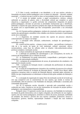§ 2º Cabe à escola, considerada a sua identidade e a de seus sujeitos, articular a
formulação do projeto político-pedagógico com os planos de educação – nacional, estadual,
municipal –, o contexto em que a escola se situa e as necessidades locais e de seus estudantes.
§ 3º A missão da unidade escolar, o papel socioeducativo, artístico, cultural,
ambiental, as questões de gênero, etnia e diversidade cultural que compõem as ações
educativas, a organização e a gestão curricular são componentes integrantes do projeto
político-pedagógico, devendo ser previstas as prioridades institucionais que a identificam,
definindo o conjunto das ações educativas próprias das etapas da Educação Básica assumidas,
de acordo com as especificidades que lhes correspondam, preservando a sua articulação
sistêmica.
Art. 44. O projeto político-pedagógico, instância de construção coletiva que respeita os
sujeitos das aprendizagens, entendidos como cidadãos com direitos à proteção e à participação
social, deve contemplar:
I - o diagnóstico da realidade concreta dos sujeitos do processo educativo,
contextualizados no espaço e no tempo;
II - a concepção sobre educação, conhecimento, avaliação da aprendizagem e
mobilidade escolar;
III - o perfil real dos sujeitos – crianças, jovens e adultos – que justificam e instituem a
vida da e na escola, do ponto de vista intelectual, cultural, emocional, afetivo,
socioeconômico, como base da reflexão sobre as relações vida-conhecimento-cultura-
professor-estudante e instituição escolar;
IV - as bases norteadoras da organização do trabalho pedagógico;
V - a definição de qualidade das aprendizagens e, por consequência, da escola, no
contexto das desigualdades que se refletem na escola;
VI - os fundamentos da gestão democrática, compartilhada e participativa (órgãos
colegiados e de representação estudantil);
VII - o programa de acompanhamento de acesso, de permanência dos estudantes e de
superação da retenção escolar;
VIII - o programa de formação inicial e continuada dos profissionais da educação,
regentes e não regentes;
IX - as ações de acompanhamento sistemático dos resultados do processo de avaliação
interna e externa (Sistema de Avaliação da Educação Básica – SAEB, Prova Brasil, dados
estatísticos, pesquisas sobre os sujeitos da Educação Básica), incluindo dados referentes ao
IDEB e/ou que complementem ou substituam os desenvolvidos pelas unidades da federação e
outros;
X - a concepção da organização do espaço físico da instituição escolar de tal modo que
este seja compatível com as características de seus sujeitos, que atenda as normas de
acessibilidade, além da natureza e das finalidades da educação, deliberadas e assumidas pela
comunidade educacional.
Art. 45. O regimento escolar, discutido e aprovado pela comunidade escolar e
conhecido por todos, constitui-se em um dos instrumentos de execução do projeto político-
pedagógico, com transparência e responsabilidade.
Parágrafo único. O regimento escolar trata da natureza e da finalidade da instituição,
da relação da gestão democrática com os órgãos colegiados, das atribuições de seus órgãos e
sujeitos, das suas normas pedagógicas, incluindo os critérios de acesso, promoção, mobilidade
do estudante, dos direitos e deveres dos seus sujeitos: estudantes, professores, técnicos e
funcionários, gestores, famílias, representação estudantil e função das suas instâncias
colegiadas.
CAPÍTULO II
 