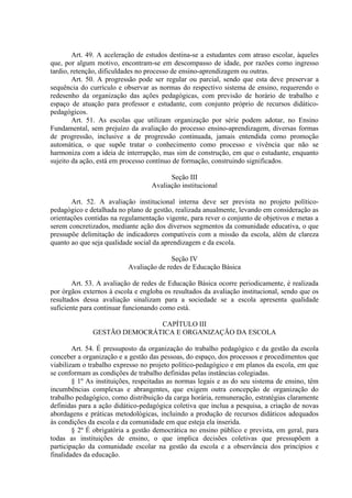 Art. 49. A aceleração de estudos destina-se a estudantes com atraso escolar, àqueles
que, por algum motivo, encontram-se em descompasso de idade, por razões como ingresso
tardio, retenção, dificuldades no processo de ensino-aprendizagem ou outras.
Art. 50. A progressão pode ser regular ou parcial, sendo que esta deve preservar a
sequência do currículo e observar as normas do respectivo sistema de ensino, requerendo o
redesenho da organização das ações pedagógicas, com previsão de horário de trabalho e
espaço de atuação para professor e estudante, com conjunto próprio de recursos didático-
pedagógicos.
Art. 51. As escolas que utilizam organização por série podem adotar, no Ensino
Fundamental, sem prejuízo da avaliação do processo ensino-aprendizagem, diversas formas
de progressão, inclusive a de progressão continuada, jamais entendida como promoção
automática, o que supõe tratar o conhecimento como processo e vivência que não se
harmoniza com a ideia de interrupção, mas sim de construção, em que o estudante, enquanto
sujeito da ação, está em processo contínuo de formação, construindo significados.
Seção III
Avaliação institucional
Art. 52. A avaliação institucional interna deve ser prevista no projeto político-
pedagógico e detalhada no plano de gestão, realizada anualmente, levando em consideração as
orientações contidas na regulamentação vigente, para rever o conjunto de objetivos e metas a
serem concretizados, mediante ação dos diversos segmentos da comunidade educativa, o que
pressupõe delimitação de indicadores compatíveis com a missão da escola, além de clareza
quanto ao que seja qualidade social da aprendizagem e da escola.
Seção IV
Avaliação de redes de Educação Básica
Art. 53. A avaliação de redes de Educação Básica ocorre periodicamente, é realizada
por órgãos externos à escola e engloba os resultados da avaliação institucional, sendo que os
resultados dessa avaliação sinalizam para a sociedade se a escola apresenta qualidade
suficiente para continuar funcionando como está.
CAPÍTULO III
GESTÃO DEMOCRÁTICA E ORGANIZAÇÃO DA ESCOLA
Art. 54. É pressuposto da organização do trabalho pedagógico e da gestão da escola
conceber a organização e a gestão das pessoas, do espaço, dos processos e procedimentos que
viabilizam o trabalho expresso no projeto político-pedagógico e em planos da escola, em que
se conformam as condições de trabalho definidas pelas instâncias colegiadas.
§ 1º As instituições, respeitadas as normas legais e as do seu sistema de ensino, têm
incumbências complexas e abrangentes, que exigem outra concepção de organização do
trabalho pedagógico, como distribuição da carga horária, remuneração, estratégias claramente
definidas para a ação didático-pedagógica coletiva que inclua a pesquisa, a criação de novas
abordagens e práticas metodológicas, incluindo a produção de recursos didáticos adequados
às condições da escola e da comunidade em que esteja ela inserida.
§ 2º É obrigatória a gestão democrática no ensino público e prevista, em geral, para
todas as instituições de ensino, o que implica decisões coletivas que pressupõem a
participação da comunidade escolar na gestão da escola e a observância dos princípios e
finalidades da educação.
 