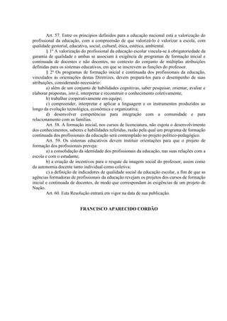 Art. 57. Entre os princípios definidos para a educação nacional está a valorização do
profissional da educação, com a compreensão de que valorizá-lo é valorizar a escola, com
qualidade gestorial, educativa, social, cultural, ética, estética, ambiental.
§ 1º A valorização do profissional da educação escolar vincula-se à obrigatoriedade da
garantia de qualidade e ambas se associam à exigência de programas de formação inicial e
continuada de docentes e não docentes, no contexto do conjunto de múltiplas atribuições
definidas para os sistemas educativos, em que se inscrevem as funções do professor.
§ 2º Os programas de formação inicial e continuada dos profissionais da educação,
vinculados às orientações destas Diretrizes, devem prepará-los para o desempenho de suas
atribuições, considerando necessário:
a) além de um conjunto de habilidades cognitivas, saber pesquisar, orientar, avaliar e
elaborar propostas, isto é, interpretar e reconstruir o conhecimento coletivamente;
b) trabalhar cooperativamente em equipe;
c) compreender, interpretar e aplicar a linguagem e os instrumentos produzidos ao
longo da evolução tecnológica, econômica e organizativa;
d) desenvolver competências para integração com a comunidade e para
relacionamento com as famílias.
Art. 58. A formação inicial, nos cursos de licenciatura, não esgota o desenvolvimento
dos conhecimentos, saberes e habilidades referidas, razão pela qual um programa de formação
continuada dos profissionais da educação será contemplado no projeto político-pedagógico.
Art. 59. Os sistemas educativos devem instituir orientações para que o projeto de
formação dos profissionais preveja:
a) a consolidação da identidade dos profissionais da educação, nas suas relações com a
escola e com o estudante;
b) a criação de incentivos para o resgate da imagem social do professor, assim como
da autonomia docente tanto individual como coletiva;
c) a definição de indicadores de qualidade social da educação escolar, a fim de que as
agências formadoras de profissionais da educação revejam os projetos dos cursos de formação
inicial e continuada de docentes, de modo que correspondam às exigências de um projeto de
Nação.
Art. 60. Esta Resolução entrará em vigor na data de sua publicação.
FRANCISCO APARECIDO CORDÃO
 