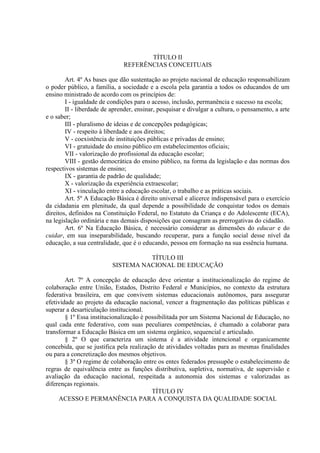 TÍTULO II
REFERÊNCIAS CONCEITUAIS
Art. 4º As bases que dão sustentação ao projeto nacional de educação responsabilizam
o poder público, a família, a sociedade e a escola pela garantia a todos os educandos de um
ensino ministrado de acordo com os princípios de:
I - igualdade de condições para o acesso, inclusão, permanência e sucesso na escola;
II - liberdade de aprender, ensinar, pesquisar e divulgar a cultura, o pensamento, a arte
e o saber;
III - pluralismo de ideias e de concepções pedagógicas;
IV - respeito à liberdade e aos direitos;
V - coexistência de instituições públicas e privadas de ensino;
VI - gratuidade do ensino público em estabelecimentos oficiais;
VII - valorização do profissional da educação escolar;
VIII - gestão democrática do ensino público, na forma da legislação e das normas dos
respectivos sistemas de ensino;
IX - garantia de padrão de qualidade;
X - valorização da experiência extraescolar;
XI - vinculação entre a educação escolar, o trabalho e as práticas sociais.
Art. 5º A Educação Básica é direito universal e alicerce indispensável para o exercício
da cidadania em plenitude, da qual depende a possibilidade de conquistar todos os demais
direitos, definidos na Constituição Federal, no Estatuto da Criança e do Adolescente (ECA),
na legislação ordinária e nas demais disposições que consagram as prerrogativas do cidadão.
Art. 6º Na Educação Básica, é necessário considerar as dimensões do educar e do
cuidar, em sua inseparabilidade, buscando recuperar, para a função social desse nível da
educação, a sua centralidade, que é o educando, pessoa em formação na sua essência humana.
TÍTULO III
SISTEMA NACIONAL DE EDUCAÇÃO
Art. 7º A concepção de educação deve orientar a institucionalização do regime de
colaboração entre União, Estados, Distrito Federal e Municípios, no contexto da estrutura
federativa brasileira, em que convivem sistemas educacionais autônomos, para assegurar
efetividade ao projeto da educação nacional, vencer a fragmentação das políticas públicas e
superar a desarticulação institucional.
§ 1º Essa institucionalização é possibilitada por um Sistema Nacional de Educação, no
qual cada ente federativo, com suas peculiares competências, é chamado a colaborar para
transformar a Educação Básica em um sistema orgânico, sequencial e articulado.
§ 2º O que caracteriza um sistema é a atividade intencional e organicamente
concebida, que se justifica pela realização de atividades voltadas para as mesmas finalidades
ou para a concretização dos mesmos objetivos.
§ 3º O regime de colaboração entre os entes federados pressupõe o estabelecimento de
regras de equivalência entre as funções distributiva, supletiva, normativa, de supervisão e
avaliação da educação nacional, respeitada a autonomia dos sistemas e valorizadas as
diferenças regionais.
TÍTULO IV
ACESSO E PERMANÊNCIA PARA A CONQUISTA DA QUALIDADE SOCIAL
 