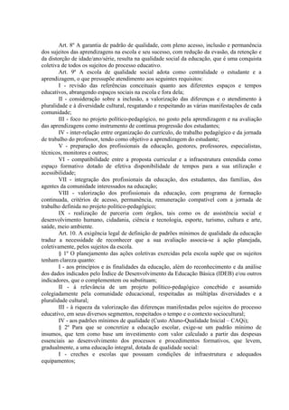 Art. 8º A garantia de padrão de qualidade, com pleno acesso, inclusão e permanência
dos sujeitos das aprendizagens na escola e seu sucesso, com redução da evasão, da retenção e
da distorção de idade/ano/série, resulta na qualidade social da educação, que é uma conquista
coletiva de todos os sujeitos do processo educativo.
Art. 9º A escola de qualidade social adota como centralidade o estudante e a
aprendizagem, o que pressupõe atendimento aos seguintes requisitos:
I - revisão das referências conceituais quanto aos diferentes espaços e tempos
educativos, abrangendo espaços sociais na escola e fora dela;
II - consideração sobre a inclusão, a valorização das diferenças e o atendimento à
pluralidade e à diversidade cultural, resgatando e respeitando as várias manifestações de cada
comunidade;
III - foco no projeto político-pedagógico, no gosto pela aprendizagem e na avaliação
das aprendizagens como instrumento de contínua progressão dos estudantes;
IV - inter-relação entre organização do currículo, do trabalho pedagógico e da jornada
de trabalho do professor, tendo como objetivo a aprendizagem do estudante;
V - preparação dos profissionais da educação, gestores, professores, especialistas,
técnicos, monitores e outros;
VI - compatibilidade entre a proposta curricular e a infraestrutura entendida como
espaço formativo dotado de efetiva disponibilidade de tempos para a sua utilização e
acessibilidade;
VII - integração dos profissionais da educação, dos estudantes, das famílias, dos
agentes da comunidade interessados na educação;
VIII - valorização dos profissionais da educação, com programa de formação
continuada, critérios de acesso, permanência, remuneração compatível com a jornada de
trabalho definida no projeto político-pedagógico;
IX - realização de parceria com órgãos, tais como os de assistência social e
desenvolvimento humano, cidadania, ciência e tecnologia, esporte, turismo, cultura e arte,
saúde, meio ambiente.
Art. 10. A exigência legal de definição de padrões mínimos de qualidade da educação
traduz a necessidade de reconhecer que a sua avaliação associa-se à ação planejada,
coletivamente, pelos sujeitos da escola.
§ 1º O planejamento das ações coletivas exercidas pela escola supõe que os sujeitos
tenham clareza quanto:
I - aos princípios e às finalidades da educação, além do reconhecimento e da análise
dos dados indicados pelo Índice de Desenvolvimento da Educação Básica (IDEB) e/ou outros
indicadores, que o complementem ou substituam;
II - à relevância de um projeto político-pedagógico concebido e assumido
colegiadamente pela comunidade educacional, respeitadas as múltiplas diversidades e a
pluralidade cultural;
III - à riqueza da valorização das diferenças manifestadas pelos sujeitos do processo
educativo, em seus diversos segmentos, respeitados o tempo e o contexto sociocultural;
IV - aos padrões mínimos de qualidade (Custo Aluno-Qualidade Inicial – CAQi);
§ 2º Para que se concretize a educação escolar, exige-se um padrão mínimo de
insumos, que tem como base um investimento com valor calculado a partir das despesas
essenciais ao desenvolvimento dos processos e procedimentos formativos, que levem,
gradualmente, a uma educação integral, dotada de qualidade social:
I - creches e escolas que possuam condições de infraestrutura e adequados
equipamentos;
 
