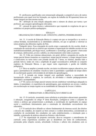 II - professores qualificados com remuneração adequada e compatível com a de outros
profissionais com igual nível de formação, em regime de trabalho de 40 (quarenta) horas em
tempo integral em uma mesma escola;
III - definição de uma relação adequada entre o número de alunos por turma e por
professor, que assegure aprendizagens relevantes;
IV - pessoal de apoio técnico e administrativo que responda às exigências do que se
estabelece no projeto político-pedagógico.
TÍTULO V
ORGANIZAÇÃO CURRICULAR: CONCEITO, LIMITES, POSSIBILIDADES
Art. 11. A escola de Educação Básica é o espaço em que se ressignifica e se recria a
cultura herdada, reconstruindo-se as identidades culturais, em que se aprende a valorizar as
raízes próprias das diferentes regiões do País.
Parágrafo único. Essa concepção de escola exige a superação do rito escolar, desde a
construção do currículo até os critérios que orientam a organização do trabalho escolar em sua
multidimensionalidade, privilegia trocas, acolhimento e aconchego, para garantir o bem-estar
de crianças, adolescentes, jovens e adultos, no relacionamento entre todas as pessoas.
Art. 12. Cabe aos sistemas educacionais, em geral, definir o programa de escolas de
tempo parcial diurno (matutino ou vespertino), tempo parcial noturno, e tempo integral (turno
e contra-turno ou turno único com jornada escolar de 7 horas, no mínimo, durante todo o
período letivo), tendo em vista a amplitude do papel socioeducativo atribuído ao conjunto
orgânico da Educação Básica, o que requer outra organização e gestão do trabalho
pedagógico.
§ 1º Deve-se ampliar a jornada escolar, em único ou diferentes espaços educativos, nos
quais a permanência do estudante vincula-se tanto à quantidade e qualidade do tempo diário
de escolarização quanto à diversidade de atividades de aprendizagens.
§ 2º A jornada em tempo integral com qualidade implica a necessidade da
incorporação efetiva e orgânica, no currículo, de atividades e estudos pedagogicamente
planejados e acompanhados.
§ 3º Os cursos em tempo parcial noturno devem estabelecer metodologia adequada às
idades, à maturidade e à experiência de aprendizagens, para atenderem aos jovens e adultos
em escolarização no tempo regular ou na modalidade de Educação de Jovens e Adultos.
CAPÍTULO I
FORMAS PARA A ORGANIZAÇÃO CURRICULAR
Art. 13. O currículo, assumindo como referência os princípios educacionais garantidos
à educação, assegurados no artigo 4º desta Resolução, configura-se como o conjunto de
valores e práticas que proporcionam a produção, a socialização de significados no espaço
social e contribuem intensamente para a construção de identidades socioculturais dos
educandos.
§ 1º O currículo deve difundir os valores fundamentais do interesse social, dos direitos
e deveres dos cidadãos, do respeito ao bem comum e à ordem democrática, considerando as
condições de escolaridade dos estudantes em cada estabelecimento, a orientação para o
trabalho, a promoção de práticas educativas formais e não-formais.
§ 2º Na organização da proposta curricular, deve-se assegurar o entendimento de
currículo como experiências escolares que se desdobram em torno do conhecimento,
permeadas pelas relações sociais, articulando vivências e saberes dos estudantes com os
 