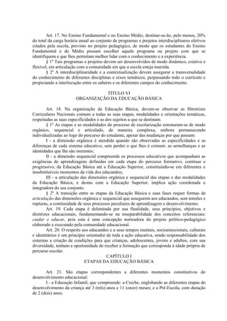 Art. 17. No Ensino Fundamental e no Ensino Médio, destinar-se-ão, pelo menos, 20%
do total da carga horária anual ao conjunto de programas e projetos interdisciplinares eletivos
criados pela escola, previsto no projeto pedagógico, de modo que os estudantes do Ensino
Fundamental e do Médio possam escolher aquele programa ou projeto com que se
identifiquem e que lhes permitam melhor lidar com o conhecimento e a experiência.
§ 1º Tais programas e projetos devem ser desenvolvidos de modo dinâmico, criativo e
flexível, em articulação com a comunidade em que a escola esteja inserida.
§ 2º A interdisciplinaridade e a contextualização devem assegurar a transversalidade
do conhecimento de diferentes disciplinas e eixos temáticos, perpassando todo o currículo e
propiciando a interlocução entre os saberes e os diferentes campos do conhecimento.
TÍTULO VI
ORGANIZAÇÃO DA EDUCAÇÃO BÁSICA
Art. 18. Na organização da Educação Básica, devem-se observar as Diretrizes
Curriculares Nacionais comuns a todas as suas etapas, modalidades e orientações temáticas,
respeitadas as suas especificidades e as dos sujeitos a que se destinam.
§ 1º As etapas e as modalidades do processo de escolarização estruturam-se de modo
orgânico, sequencial e articulado, de maneira complexa, embora permanecendo
individualizadas ao logo do percurso do estudante, apesar das mudanças por que passam:
I - a dimensão orgânica é atendida quando são observadas as especificidades e as
diferenças de cada sistema educativo, sem perder o que lhes é comum: as semelhanças e as
identidades que lhe são inerentes;
II - a dimensão sequencial compreende os processos educativos que acompanham as
exigências de aprendizagens definidas em cada etapa do percurso formativo, contínuo e
progressivo, da Educação Básica até a Educação Superior, constituindo-se em diferentes e
insubstituíveis momentos da vida dos educandos;
III - a articulação das dimensões orgânica e sequencial das etapas e das modalidades
da Educação Básica, e destas com a Educação Superior, implica ação coordenada e
integradora do seu conjunto.
§ 2º A transição entre as etapas da Educação Básica e suas fases requer formas de
articulação das dimensões orgânica e sequencial que assegurem aos educandos, sem tensões e
rupturas, a continuidade de seus processos peculiares de aprendizagem e desenvolvimento.
Art. 19. Cada etapa é delimitada por sua finalidade, seus princípios, objetivos e
diretrizes educacionais, fundamentando-se na inseparabilidade dos conceitos referenciais:
cuidar e educar, pois esta é uma concepção norteadora do projeto político-pedagógico
elaborado e executado pela comunidade educacional.
Art. 20. O respeito aos educandos e a seus tempos mentais, socioemocionais, culturais
e identitários é um princípio orientador de toda a ação educativa, sendo responsabilidade dos
sistemas a criação de condições para que crianças, adolescentes, jovens e adultos, com sua
diversidade, tenham a oportunidade de receber a formação que corresponda à idade própria de
percurso escolar.
CAPÍTULO I
ETAPAS DA EDUCAÇÃO BÁSICA
Art. 21. São etapas correspondentes a diferentes momentos constitutivos do
desenvolvimento educacional:
I - a Educação Infantil, que compreende: a Creche, englobando as diferentes etapas do
desenvolvimento da criança até 3 (três) anos e 11 (onze) meses; e a Pré-Escola, com duração
de 2 (dois) anos;
 