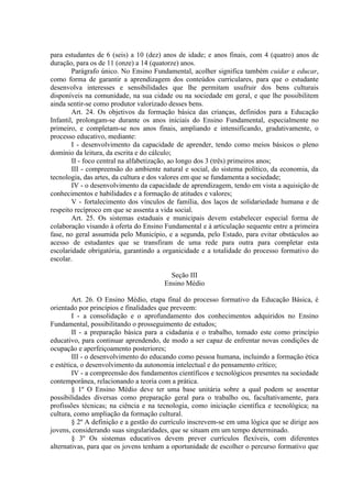 para estudantes de 6 (seis) a 10 (dez) anos de idade; e anos finais, com 4 (quatro) anos de
duração, para os de 11 (onze) a 14 (quatorze) anos.
Parágrafo único. No Ensino Fundamental, acolher significa também cuidar e educar,
como forma de garantir a aprendizagem dos conteúdos curriculares, para que o estudante
desenvolva interesses e sensibilidades que lhe permitam usufruir dos bens culturais
disponíveis na comunidade, na sua cidade ou na sociedade em geral, e que lhe possibilitem
ainda sentir-se como produtor valorizado desses bens.
Art. 24. Os objetivos da formação básica das crianças, definidos para a Educação
Infantil, prolongam-se durante os anos iniciais do Ensino Fundamental, especialmente no
primeiro, e completam-se nos anos finais, ampliando e intensificando, gradativamente, o
processo educativo, mediante:
I - desenvolvimento da capacidade de aprender, tendo como meios básicos o pleno
domínio da leitura, da escrita e do cálculo;
II - foco central na alfabetização, ao longo dos 3 (três) primeiros anos;
III - compreensão do ambiente natural e social, do sistema político, da economia, da
tecnologia, das artes, da cultura e dos valores em que se fundamenta a sociedade;
IV - o desenvolvimento da capacidade de aprendizagem, tendo em vista a aquisição de
conhecimentos e habilidades e a formação de atitudes e valores;
V - fortalecimento dos vínculos de família, dos laços de solidariedade humana e de
respeito recíproco em que se assenta a vida social.
Art. 25. Os sistemas estaduais e municipais devem estabelecer especial forma de
colaboração visando à oferta do Ensino Fundamental e à articulação sequente entre a primeira
fase, no geral assumida pelo Município, e a segunda, pelo Estado, para evitar obstáculos ao
acesso de estudantes que se transfiram de uma rede para outra para completar esta
escolaridade obrigatória, garantindo a organicidade e a totalidade do processo formativo do
escolar.
Seção III
Ensino Médio
Art. 26. O Ensino Médio, etapa final do processo formativo da Educação Básica, é
orientado por princípios e finalidades que preveem:
I - a consolidação e o aprofundamento dos conhecimentos adquiridos no Ensino
Fundamental, possibilitando o prosseguimento de estudos;
II - a preparação básica para a cidadania e o trabalho, tomado este como princípio
educativo, para continuar aprendendo, de modo a ser capaz de enfrentar novas condições de
ocupação e aperfeiçoamento posteriores;
III - o desenvolvimento do educando como pessoa humana, incluindo a formação ética
e estética, o desenvolvimento da autonomia intelectual e do pensamento crítico;
IV - a compreensão dos fundamentos científicos e tecnológicos presentes na sociedade
contemporânea, relacionando a teoria com a prática.
§ 1º O Ensino Médio deve ter uma base unitária sobre a qual podem se assentar
possibilidades diversas como preparação geral para o trabalho ou, facultativamente, para
profissões técnicas; na ciência e na tecnologia, como iniciação científica e tecnológica; na
cultura, como ampliação da formação cultural.
§ 2º A definição e a gestão do currículo inscrevem-se em uma lógica que se dirige aos
jovens, considerando suas singularidades, que se situam em um tempo determinado.
§ 3º Os sistemas educativos devem prever currículos flexíveis, com diferentes
alternativas, para que os jovens tenham a oportunidade de escolher o percurso formativo que
 
