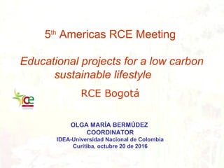 5th
Americas RCE Meeting
Educational projects for a low carbon
sustainable lifestyle
RCE Bogotá
OLGA MARÍA BERMÚDEZ
COORDINATOR
IDEA-Universidad Nacional de Colombia
Curitiba, octubre 20 de 2016
 