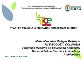 1
TEACHER TRAINING IN EDUCATION FOR CLIMATE CHANGE
María Mercedes Callejas Restrepo
RCE BOGOTA, COLOMBIA
Programa Maestría en Educación Ambiental
Universidad de Ciencias Aplicadas y
Ambientales
OCTUBRE 25 DE 2018
The 7th RCE MEETING OF THE AMERICAS
“ESD, Conservation and Climate Change in the 2030 Agenda”
 