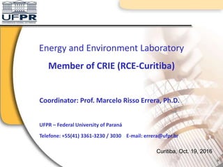 Coordinator: Prof. Marcelo Risso Errera, Ph.D.
UFPR – Federal University of Paraná
Telefone: +55(41) 3361-3230 / 3030 E-mail: errera@ufpr.br
Energy and Environment Laboratory
Member of CRIE (RCE-Curitiba)
Curitiba, Oct. 19, 2016
 