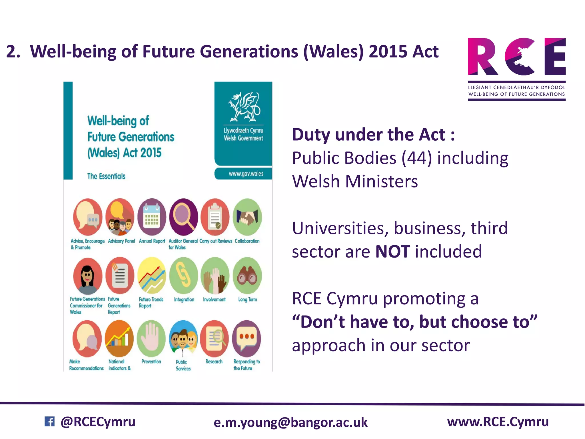 e.m.young@bangor.ac.uk@RCECymru www.RCE.Cymru
2. Well-being of Future Generations (Wales) 2015 Act
Duty under the Act :
Public Bodies (44) including
Welsh Ministers
Universities, business, third
sector are NOT included
RCE Cymru promoting a
“Don’t have to, but choose to”
approach in our sector
 