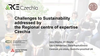 Challenges to Sustainability
addressed by
the Regional centre of expertise
Czechia
Jana	Dlouhá,	Jiří	Dlouhý		
Laura	Henderson,	Dana	Kapitulčinová	
Centrum	pro	otázky	životního	prostředí	UK	
 
