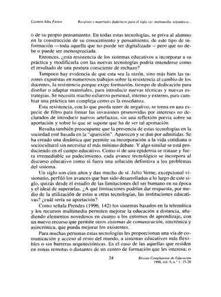 ca,rnen Alba Pastor   Recursos y materiales didácticos pura el siglo xxr multimedia, telemática. -,


o de su propio pensamiento. En todas estas tecnologías, se priva al alumno
en la construcción de su conocimiento y pensamiento, de este tipo de in-
formación —toda aquella que no puede ser digitalizada— pero que no de-
be o puede ser menospreciada.
     Entonces, ¿esta resistencia de los sistemas educativos a incorporar a su
práctica y modificarla con las nuevas tecnologías podría entenderse como
el resultado de una postura consciente de rechazo?
    Tampoco hay evidencia de que esta sea la razón, sino más bien las ra-
zones expuestas en numerosos trabajos sobre la resistencia al cambio de los
docentes, la resistencia porque exige formación, tiempo de dedicación para
diseñar o adaptar materiales, para introducir nuevas técnicas y nuevas es-
trategias. Se necesita mucho esfuerzo personal, interno y externo, para cam-
biar una práctica tan compleja como es la enseñanza.
    Esta resistencia, con lo que pueda tener de negativo, se torna en una es-
pecie de filtro para frenar las invasiones promovidas por intereses no de-
clarados de introducir nuevos artefactos, sin una reflexión previa sobre su
aportación y sobre lo que se supone que ha de ser tal aportación.
     Resulta también preocupante que la presencia de estas tecnologías en la
sociedad esté basada en la “aparición”. Aparecen y se dan por admitidas. Se
ha creado una dinámica que permite su incorporación a la vida cotidiana o
sociocultural sin necesitar el más mínimo debate. Y algo similar se está pro-
duciendo en el campo educativo. Como si de una epidemia se tratase y fue-
ra irremediable su padecimiento, cada avance tecnológico se incorpora al
discurso educativo como si fuera una solución definitiva a los problemas
del sistema.
     Un siglo son cien años y dan mucho de si. Julio Verne, excepcional vi-
sionario, perfiló los avances que han sido desarrollados a lo largo de este si-
glo, quizás desde el estudio de las limitaciones del ser humano en su época
y el ideal de superarlas. ¿A qué limitaciones podrían dar respuesta, por me-
dio de la utilización de estas u otras tecnologías, las instituciones educati-
vas? ¿cuál seda su aportación?
     Como señala Prendes (1996, 142) los sistemas basados en la telemática
y los recursos multimedia permiten mejorar la educación a distancia, aña-
diendo elementos novedosos en cuanto a los entomos de aprendizaje, con
un nuevo recurso que permite otros sistemas de comunicación, sincrónica y
asincrónica, que pueda mejorar los existentes.
    Para muchas personas estas tecnologías les proporcionan una vía de co-
rnunicación y acceso al resto del mundo, a sistemas educativos más flexi-
bIes o sin barreras arquitectónicas. Es el caso de las aquellas que residen
en zonas remotas o distantes de un centro de formación que les interesa; o
                                           24
                                                               Revista Complutense de 0 1: 15-28
                                                                                         Educación
                                                                         998, vol. 9, n,
 