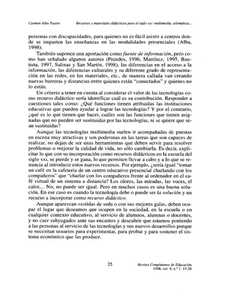Carmen Alba Pastor     Recursos y materiales didácticos para el siglo xx,: multimedia, telemática...


personas con discapacidades, para quienes no es fácil asistir a centros don-
de se imparten las enseñanzas en las modalidades presenciales (Alba,
1998).
     También suponen una aportación como fuente de información, pero co-
mo han señalado algunos autores (Prendes, 1996, Martínez, 1995, Bau-
tista, 1997, Salinas y San Martín, 1998), las diferencias en el acceso a la
información, las diferencias culturales y su diferente grado de representa-
ción en las redes, en los materiales, etc., de manera callada van creando
nuevas barreras y distancias entre quienes están “conectados” y quienes no
lo están.
     Un criterio a tener en cuenta al considerar el valor de las tecnologías co-
mo recurso didáctico sería identificar cuál es su contribución. Responder a
cuestiones tales como: ¿Qué funciones tienen atribuidas las instituciones
educativas que pueden ayudar a lograr las tecnologías? Y por el contrario,
¿qué es lo que tienen que hacer, cuáles son las funciones que tienen asig-
nadas- que no pueden ser sustituidas por las tecnologías, ni se quiere que se-
an sustituidas?
     Aunque las tecnologías multimedia suelen ir acompañadas de puestas
en escena muy atractivas y son poderosas en las tareas que son capaces de
realizar, no dejan de ser unas herramientas que deben servir para resolver
problemas o mejorar la calidad de vida, no sólo cambiarla. Es decir, expli-
citar lo que con su incorporación como recursos didácticos en la escuela del
siglo xxí, se pierde y se gana, lo que penniten llevar a cabo y a lo que se re-
nuncía al introducir estos nuevos recursos. Por ejemplo, ¿seria igual “tomar
un café en la cafeteria de un centro educativo presencial charlando con los
compañeros” que “charlar con los compañeros frente al ordenador en el ca-
fé virtual de un sistema a distancia? Los olores, las miradas, las voces, el
calor,... No, no puede ser igual. Pero en muchos casos es una buena solu-
ción. En ese caso es cuando la tecnología debe o puede ser la solución y un
recurso a incorporar como recurso didáctico.
     Aunque aparezcan vestidas de seda o con sus mejores galas, deben ocu-
par el lugar que deseamos que ocupen en la sociedad, en la escuela o en
cualquier contexto educativo, al servicio de alumnos, alumnas o docentes,
y no caer subyugados ante sus encantos y descubrir que estamos poniendo
a las personas al servicio de las tecnologías y sus nuevos desarrollos porque
se necesitan usuarios para experimentar, para probar y para sostener el sis-
tema económico que las produce.




                                            25                  Revista Complutense de Educación
                                                                         1998, vol. 9, nf 1: l5-28
 