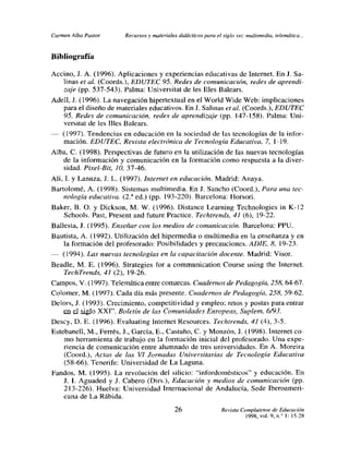 Carmen Alba Pastor      Recursos y materiales didácticos para el siglo xx,: multimedia, telemática.. -


Bibliografía

Accino, J. A. (1996). Aplicaciones y experiencias educativas de Internet. En J. Sa-
    unas et al. (Coords.), EDUTEC 95. Redes de comunicación, redes ¿le aprend¿-
    zaje (pp. 537-543). Palma: Universitat de les llíes Balears.
Adelí, .1. (1996). La navegación hipertextual en el World Wide Web: implicaciones
    para el diseño de materiales educativos. En J. Salinas et al. (Coords.), EDUTEC
    95. Redes de comunicación, redes de aprendizaje (pp. 147-158). Palma: Uni-
   versitat de les lIjes Balears.
   (1997). Tendencias en educación en la sociedad de las tecnologías de la infor-
   mación. EDUTEC, Revista electrónica de Tecnología Educativa, 7, 1-19.
Alba, C. (1998). Perspectivas de futuro en la utilización de las nuevas tecnologías
   de la información y comunicación en la formación como respuesta a la diver-
   sidad. Pixel-Bit, 10, 37-46.
Ah, 1. y Lanuza, J. L. (1997). Internet en educación. Madrid: Anaya.
Bartolomé, A. (1998). Sistemas multimedia. En J. Sancho (Coord.), Para una tec-
    nologia educativa. (2.a ed.) (pp. 193-220). Barcelona: Horsor;.
Baker, B. O. y Dickson, M. W. (1996). Distance Learning Technologies in K-12
   Schools. Past, Present and future Practice. Techtrends, 41(6), 19-22.
Ballesta, J. (1995). Enseñar con los medios de comunicación. Barcelona: PPU.
Bautista, A. (1992). Utilización del hipermedia o multimedia en la enseñanza yen
   la formación del profesorado: Posibilidades y precauciones. ADíE, 8, 19-23.
   (1994). Las nuevas tecnologías en la capacitación docente. Madrid: Visor.
Beadle, M. E. (1996). Strategies for a communication Course using the Internet.
    TechTrends, 41(2), 19-26.
Campos, V. (1997). Telemática entre comarcas. Cuadernos de Pedagogía, 258, 64-67.
Colomer, M. (1997). Cada día más presente. Cuadernos de Pedagogía, 258, 59-62.
Delors, J. (1993). Crecimiento, competitividad y empleo: retos y postas para entrar
    en el smb XXI,’ Boletín tic las Comunidades Fu roncos Suplen’ 6./Ql
Descy, D. E. (1996). Evaluating Internet Resources. Techrrends, 41 (4), 3-5.
Estebanelí, M., Ferrés, 3., García, E., Castaño, C. y Monzón,]. (1998). Internet co-
    mo herramienta de trabajo en la formación inicial del profesorado. Una expe-
    riencia de comunicación entre alumnado de tres universidades. En A. Moreira
    (Coord.), Actas de las VI Jornadas Universitarias de Tecnología Educativa
    (58-66). Tenerife: Universidad de La Laguna.
Fandos, M. (1995). La revolución del silicio: “infordomésticos” y educación. En
    J. 1. Aguaded y J. Cabero (Dirs.), Educación y medios de comunicación (pp.
    213-226). Huelva: Universidad Internacional de Andalucía, Sede Iberoameri-
    cana de La Rábida.
                                             26                   Revista Complutense de Educación
                                                                            1998, vol. 9, nf 1: l5-28
 