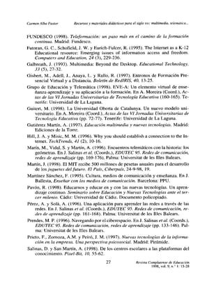 Carmen Alba Pastor      Recursos y materiales didácticos para el siglo xx,: multimedia, telemática,..


FUNDESCO (1998). Teleformación: un paso más en el camino de la formación
    continua. Madrid: Fundesco.
Futoran, G. C., Schofield, J. W. y Eurich-Fulcer, R. (1995). The Internet as a ¡(-12
    Educational resource: Emerging issues of information access and freedom.
    Computers and Education, 24 (3), 229-236.
Galbreath, J. (1993). Multimedia: Beyond the Desktop. Educational Technology,
     33 (5), 27-32.
Gisbert, M., Adelí, 1, Anaya, L. y Rallo, R. (1997). Entronos de Formación Pre-
     sencial Virtual y a Distancia. Boletín de RedIRIS, 40, 13-25.
Grupo de Educación y Telemática (1998). EVE-A: Un elemento virtual de ense-
     ñanza-aprendizaje y su aplicación a la formación. En A. Moreira (Coord.), Ac-
     tas de las VI Jornadas Universitarias de Tecnología Educativa (160-165). Te-
     nerife: Universidad de La Laguna.
Guitert, M. (1998). La Universidad Oberta de Catalunya. Un nuevo modelo uni-
     versitario. En A. Moreira (Coord.), Actas de las VI Jornadas Universitarias de
     Tecnología Educativa (PP. 72-77). Tenerife: Universidad de La Laguna.
Gutiérrez Martín, A. (1997). Educación multimedia y nuevas tecnologías. Madrid:
     Ediciones de la Tone.
Hill, J. A. y Misic, M. M. (1996). Why you should establish a connection to the In-
     ternet. TechTrends, 41 (2), 10-16.
Marín, M., Vidal, 5. y Martín, A. (1996). Encuentros telemáticos con la historia: los
     geómetras. En J. Salinas et al? (Coords.), EDUTEC 95. Redes de comunicación,
     redes de aprendizaje (pp. 169-176). Palma: Universitat de les Illes Balears.
Martín, J. (1998). El MIT recibe 500 millones de pesetas anuales para el desarrollo
     de los juguetes delfuturo. El País, Ciberpais, 24-9-98, 19.
Martínez Sánchez, F. (1995). Cultura, medios de comunicación y enseñanza. En J.
     Ballesta, Enseñar con los medios de comunicación. Barcelona: PPU.
Pavón, R. (1998). Educarnos y educar en y con las nuevas tecnologías. Un apren-
     dizaje continuo. Seminario sobre Educación y Nuevas Tecnologías ante el ter-
     cer milenio. Cádiz: Universidad de Cádiz. Documento policopiado.
Pérez, A. y Solá, A. (1996). Una aplicación para aprender las redes a través de las
     redes. En J. Salinas et al. (Coords.), EDUTEC 95. Redes de comunicación, re-
     des de aprendizaje (pp. 161-168). Palma: Universitat de les Illes Balears.
Prendes, M. P. (1996). Navegando por el ciberespacio. En J. Salinas el al. (Coords.),
     EDUTEC 95. Redes de comunicación, redes de aprendizaje (pp. 133-146). Pal-
     ma: Universitat de les Illes Balears.
Prieto, F., Zornoza, A.M. y Peiró, J. M. (1997). Nuevas tecnologías de la informa-
    ción en la empresa. Una perspectiva psicosocial. Madrid: Pirámide.
Salinas, D. y San Martin, A. (l998). De los centros escolares a las plataformas del
    conocimiento. Pixel-Bit, 10, 55-62.
                                             27                  Revista Complutense de Educación
                                                                           1998, vol. 9, nf 1:15-28
 