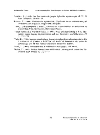 Carmen Alba Pastor      Recurtos y materiales didácticos para el siglo xx,: multimedia, telemáticu...


Sánchez, P. (1998). Los fabricantes de juegos infantiles apuestan por el PC. El
    País, Ciberpais, 24-9-98, 19.
Roszak. T. (1990). El culto a la información. Elfolclore de los ordenadores y el
     verdadero arte de pensar Méjico D.F.: Grijalbo.
Tiffin, 1. y Rajasingham, L. (1997). En busca de la clase virtual. La educación en
     la sociedad de la información. Barcelona: Paidós.
Turich-Fulcer, R. y Ward Schofield, J. (1995). Wide-area networking in K-12 edu-
    cation: issues shaping impímentation and use. Compurers and Education, 24
    (1), 211-220.
Valle, R. (1996). Nuevas tecnologías y fonnación del profesorado universitario. En
    J. Salinas et al. (Coords.), EDUTEC 95. Redes de comunicación, redes de
    aprendizaje (pp. 3 1-42). Palma: Universitat de les Illes Balears.
Vidal, T. (1997). Para saber más. Cuadernos de Pedagogía, 258, 68-79.
Welsh, T. (1997). Student Perspectives on Distance Learning with Interactive Te-
    levision. Tech Trends, 42(1), 41-47.




                                             28                  Revista Complutense de Educación
                                                                           1998, vol, 9. nf 1:15-28
 