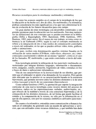 Carmen Alba Pastor    Recursos y materiales didácticos para el siglo xx’: multimedia, telemática..


Recursos tecnológios para la enseñanza: multimedia y telemática

     De entre los avances surgidos en el campo de la tecnología de los que
la educación se ha hecho eco, dos de ellos, los multimedia y la telemática,
podrían considerarse los más significativos y los que van a determinar la lí-
nea de evolución de los futuros desarrollos para este campo.
     Un gran núcleo de estas tecnologías con desarrollos comerciales y con
grandes promesas para la educación son los multimedia. Son muy numero-
sas las definiciones de este concepto que se pueden encontrar en la biblio-
grafía (Tiffin y Rajasingham, 1997; Bartolomé, 1998; Gutiérrez, 1997;
Bautista, 1992, entre otros). En el marco de este trabajo, se toma como re-
ferencia la de Galbreath (1993), según la cual el concepto multimedia se
refiere a la integración de dos o más medios de comunicación controlados
a través del ordenador, en las que se pueden utilizar vídeo, texto, gráficos,
audio o animaciones.
     Así pues, reciben esta denominación aquellos sistemas basados en la
 utilización de varios medios (CD-Rom, video-disco, altavoces, etc.) inter-
conectados externamente o dentro de un mismo “aparato”, como es el caso
de los llamados. PC-multimedia, y que están controlados a través del orde-
nador.
     Esta tecnología permite la utilización de los materiales multimedia ca-
 racterizados por integrar distintos lenguajes, información o documentos:
 texto, imágenes, sonido, animación, fragmentos de vídeo, consultas on line
 a bases de datos o aplicaciones informáticas.
     Una de sus características es la interactividad de sus diseños, que per-
 mite que el ordenador se ajuste a las demandas de los usuarios. Pero quizás
 más relevante que la anterior es su caracterización basada en la estructura
 hipermedia, que permite moverse entre los distintos elementos e ir de unos
 a otros (navegar) a través de sus conexiones (hiperenlaces).
     Como señala Gutiérrez (1997), la aportación que supone la integración
 curricular de esta nueva tecnología como recurso dentro del proceso de
 enseñanza, radica en las representaciones verbales, audiovisuales, etc.,
 que ofrecen de la realidad a través de esta estructura hipermedia y de la
 conjunción de los distintos elementos, de tal forma que puede facilitar el
 estudio y la comprensión de la misma, no sólo por la información en si
 que de ella aparece, sino por los sistemas simbólicos utilizados para trans-
 mitirla.
     En cuanto a la telemática, entendida como comunicación a distancia ba-
 sada en el ordenador, ha generado todo un mundo de aplicaciones y servi-
 cios, que son utilizados como recursos didácticos, y que también han dado

                                           l7                  Revista Complutense de Educación
                                                                         1998, vol. 9, ni 1:15-28
 