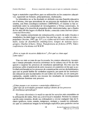 Carmen Alba Pastor    Recursos y materiales didácticos para el siglo xxi: multimedia, telemática...


lugar a matefiales específicos para su utilización en los contextos educati-
vos, siguiendo un formato, principalmente, multimedia.
    La telemática no se ha diseñado ni definido con una función educativa
en sí misma, sino que procedente de un proyecto de- mediados de los años
setenta, con fines estratégico-militares (ARPANET), el sistema se fue ex-
tendiendo entre la comunidad de investigadores y firmas comerciales, lo
que dio lugar a la creación de pequeñas redes interconectadas, que a finales
de los años 80 dio lugar a la Red de Redes, conocida como Internet (ínter-
conected Networks).
    Este sistema estructurado de comunicación a través de redes (locales o
mundiales), ha dado lugar a servicios, hoy por hoy, tan —y cada vez más—
populares (Accino, 1997, pp. 537 y Ss.) como son el Correo electrónico (e-
mail), Listas de distribución (mailing-lists), Grupos de noticias (news-
groups), Charlas (Chats), Telnet, Transferencia de ficheros (FTP), 1/ideo-
conferencia o la misma red 1/Vi VV W


¿Pero se trata de recursos didácticos? ¿Por qué se citan aquí
como tales?

    Una vez más se trata de que la escuela, los centros educativos, incorpo-
ran o toman prestados recursos existentes en la cultura con el fin de enri-
quecer o mejorar los procesos de enseñanza aprendizaje. En este caso las
promesas sobre el potencial de estos recursos en contextos en los que su ac-
tividad está basada en los procesos de comunicación son tan deslumbrantes,
que casi se puede hablar de verdadera urgencia, por parte de las institucio-
nes educativas por incorporarlos en casi todos sus niveles, no sin cierta pre-
cipitación, cuando todavía son escasos los resultados de investigaciones
que pudieran iluminar este proceso.


¿Cómo pasan a ser recursos o materiales didácticos?
¿ Qué tipo de actividades permiten realizar dentro de los procesos
de enseñanza-aprendizaje?

    El correo electrónico (e-mail) es uno de los servcíos más extendidos en
la utilización de redes, bien sea a nivel local o mundial. Permite la comuni-
cación entre usuarios, desde sus ordenadores y enviar cualquier tipo de fi-
chero (gráficos, texto, sonido, imágenes), siempre y cuando los ordenado-
res que se comunican tengan la tecnología específica para poderlos enviar
                                           18                  Revista Complutense de Educación
                                                                         l998, vol. 9, n/ 1: l5 28
 