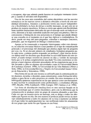Carmen Alba Pastor    Recursos y materiales didácticos para el siglo xx,: multimedia, telemática...


o recuperar, algo que además puede hacerse en cualquier momento (siem-
pre y cuando el servidor esté disponible).
     Uno de los usos más extendidos del correo electrónico son las tutorías
telemáticas en los nuevos cursos a distancia ofircidos a través de esta mo-
dalidad informática. Alumnos y profesores tienen una mayor independen-
cia y flexibilidad a la hora de enviar o recibir mensajes, ya que esto no se
produce de manera sincrónica. Si bien es cierto que aporta esta flexibilidad,
tiene también limitaciones derivadas de que el mensaje suele ser todavía es-
crito, diferente a la más extendida tradición oral para esta práctica. Otro in-
conveniente o limitación de esta asincronía es el tiempo que puede dilatar-
se una consulta en el momento en el que hay réplicas o contraréplicas. Es
decir, puede ser muy útil para preguntas, consultas o mensajes concretos,
puntuales, que no requieren un diálogo o matizactones.
     Apenas se ha comenzado a responder interrogantes sobre este elemen-
to, en relación con temas básicos como pueden ser el tipo de comunicación
generada o el porcentaje del alumnado que plantea algún tipo de pregunta
por esta vía. Si un elevado número de estudiantes formulara preguntas pa-
ra cada tema, ¿cuántas podría responder un profesor? ¿Qué nuevas destre-
zas deben tener los docentes que desarrollan su actividad dentro de este sis-
tema? ¿Cuanto tiempo resistirá un alumno en idas y venidas de mensajes
hasta que se le aclara completamente una duda? En estos momentos se em-
piezan a tener algunos referentes procedentes de las experiencias que se es-
tán llevando a cabo en algunas universidades como la Universidad Oberta
de Catalunya (Guitert, 1998), la Universidad de las Islas Baleares (Pérez y
 Solá, 1996), la Universidad Rovira y Virgili ola Universidad Jaume 1 (Orn-
PO de Educación y Telemática, 1998).
     Otra forma de uso de este recurso es utilizarlo para la comunicación en-
tre alumnos, escuelas o docentes, para comunicarse, como formación infor-
mática o para llevar a cabo proyectos en común. En estos momentos en la
bibliografía aparecen experiencias en las que aparece como una herramien-
ta para facilitar la comunicación entre profesionales y estudiantes (Pijoan,
 1997; Beadle, 1996; Estebanelí, 1998; Campos 1997; Salinas et al. 1996)
     Las listas de distribución (mailing-lists) es otro servicio basado en la
misma tecnología que el correo electrónico, pero con la diferencia que la
comunicación se produce entre un grupo de usuarios abonados a una lista.
Cada vez que un usuario envia un mensaje, este se dirige a todos los abo-
nados que figuran en ella. De esta manera el profesor puede enviar un men-
 saje simultaneamente a todos los alumnos de su lista o mantener un debate
en el que todas las participaciones las van recibiendo todos los alumnos/as
de ese grupo (que serán los que figuran en esa lista).
                                            19                  Revista Complutense de Educación
                                                                          1998, vol. 9, n/ 1: l5-28
 