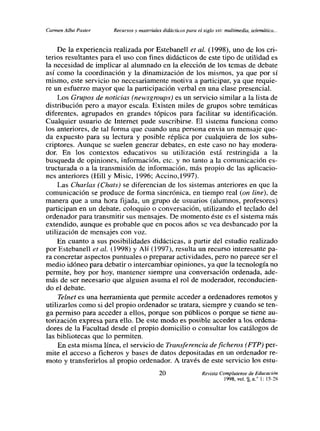 Ca noen Alba Pastor   Recursos y materiales didácticos para el siglo xx,: multimedia, teíemdlica..-


     De la experiencia realizada por Estebanelí eta!. (1998), uno de los cri-
terios resultantes para el uso con fines didácticos de este tipo de utilidad es
la necesidad de implicar al alumnado en la elección de los temas de debate
así como la coordinación y la dinamización de los mismos, ya que por sí
mismo, este servicio no necesariamente motiva a participar, ya que requie-
re un esfuerzo mayor que la participación verbal en una clase presencial.
     Los Grupos de noticias (newsgroups) es un servicio similar a la lista de
distribución pero a mayor escala. Existen miles de grupos sobre temáticas
diferentes, agrupados en grandes tópicos para facilitar su identificación.
Cualquier usuario de Internet pude suscribirse. El sistema funciona como
los anteriores, de tal forma que cuando una persona envia un mensaje que-
da expuesto para su lectura y posible réplica por cualquiera de los subs-
criptores. Aunque se suelen generar debates, en este caso no hay modera-
dor. En los contextos educativos su utilización está restringida a la
busqueda de opiniones, información, etc. y no tanto a la comunicación es-
tructurada o a la transmisión de información, más propio de las aplicacio-
nes anteriores (Hill y Misic, 1996; Accino,1997).
     Las Charlas (Chats) se diferencian de los sistemas anteriores en que la
comunicación se produce de forma sincrónica, en tiempo real (on line), de
manera que a una hora fijada, un grupo de usuarios (alumnos, profesores)
participan en un debate, coloquio o conversación, utilizando el teclado del
ordenador para transmitir sus mensajes. De momento éste es el sistema más
extendido, aunque es probable que en pocos años se vea desbancado por la
utilización de mensajes con voz.
     En cuanto a sus posibilidades didácticas, a partir del estudio realizado
por Estebaneil et al. (1998) y Ah (1997), resulta un recurso interesante pa-
ra concretar aspectos puntuales o preparar actividades, pero no parece ser el
medio idóneo para debatir o intercambiar opiniones, ya que la tecnología no
permite, hoy por hoy, mantener siempre una conversación ordenada, ade-
más de ser necesario que alguien asuma el rol de moderador, reconducien-
do el debate.
     Telnet es una herramienta que permite acceder a ordenadores remotos y
utilizarlos como si del propio ordenador se tratara, siempre y cuando se ten-
ga permiso para acceder a ellos, porque son públicos o porque se tiene au-
torización expresa para ello. De este modo es posible acceder a los ordena-
dores de la Facultad desde el propio domicilio o consultar los catálogos de
las bibliotecas que lo permiten.
     En esta misma línea, el servicio de Transferencia de ficheros (FTP) per-
mite el acceso a ficheros y bases de datos depositadas en un ordenador re-
moto y transferirlos al propio ordenador. A través de este servicio los estu-
                                           20                  Revista Complutense de Educación
                                                                         1998, vol. 9 n l 15-’S
 